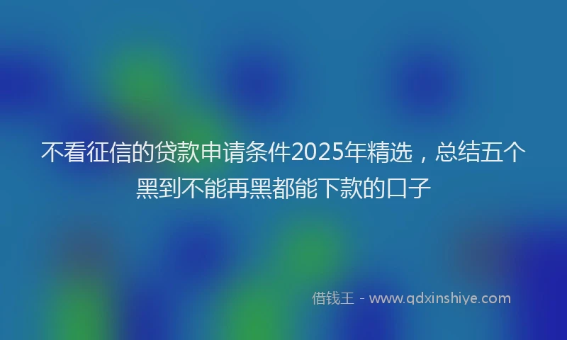不看征信的贷款申请条件2025年精选，总结五个黑到不能再黑都能下款的口子