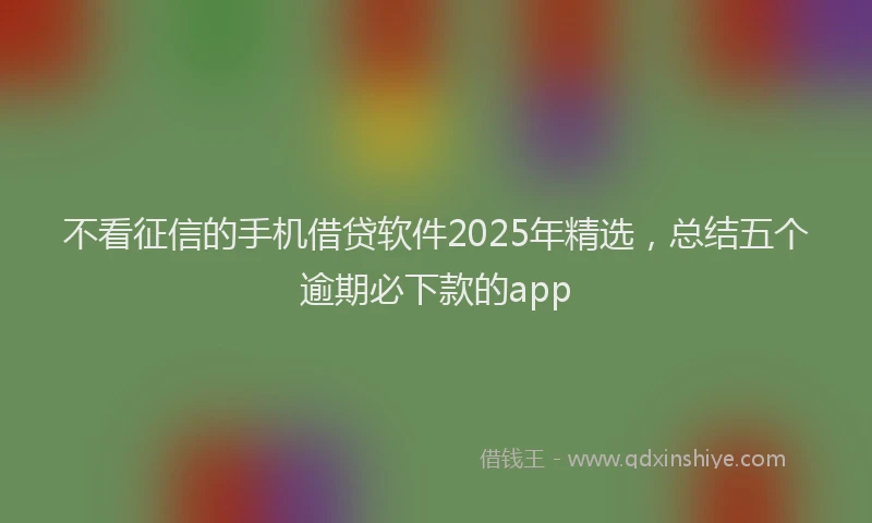 不看征信的手机借贷软件2025年精选，总结五个逾期必下款的app