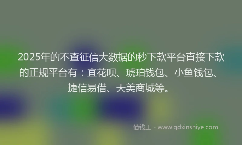 2025年的不查征信大数据的秒下款平台直接下款的正规平台有：宜花呗、琥珀钱包、小鱼钱包、捷信易借、天美商城等。