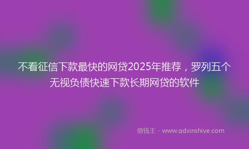 不看征信下款最快的网贷2025年推荐,罗列五个无视负债快速下款长期网贷的软件