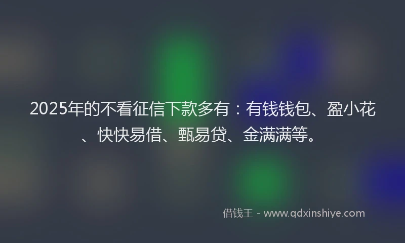 2025年的不看征信下款多有：有钱钱包、盈小花、快快易借、甄易贷、金满满等。