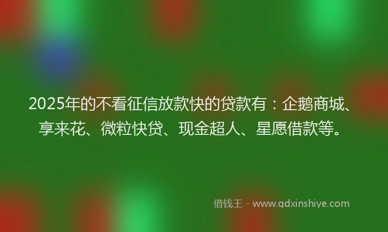 2025年的不看征信放款快的贷款有：企鹅商城、享来花、微粒快贷、现金超人、星愿借款等。