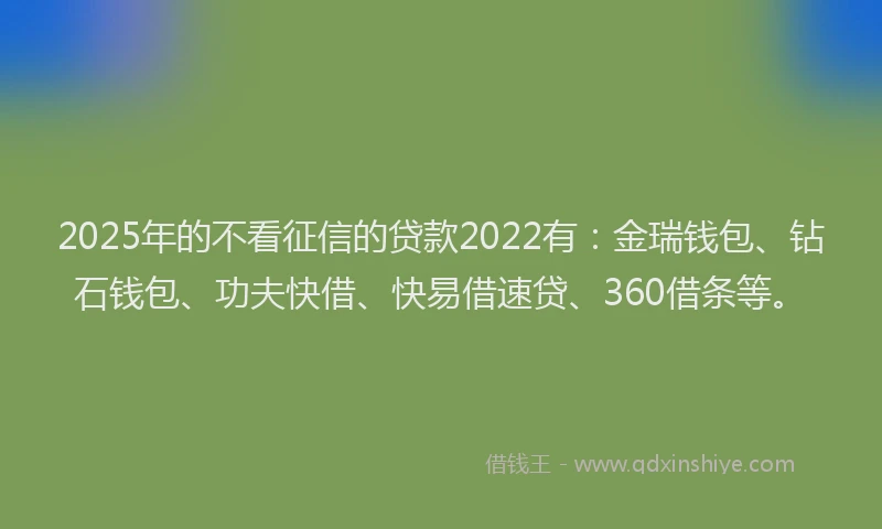 2025年的不看征信的贷款2022有：金瑞钱包、钻石钱包、功夫快借、快易借速贷、360借条等。
