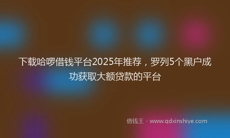 下载哈啰借钱平台2025年推荐，罗列5个黑户成功获取大额贷款的平台