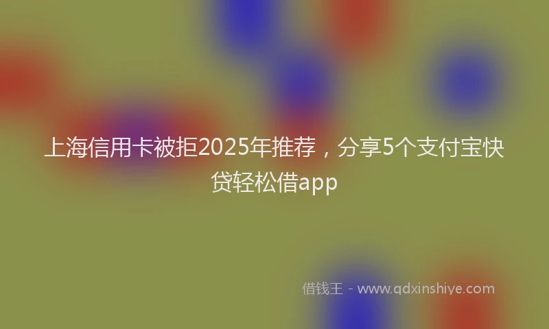 上海信用卡被拒2025年推荐，分享5个支付宝快贷轻松借app