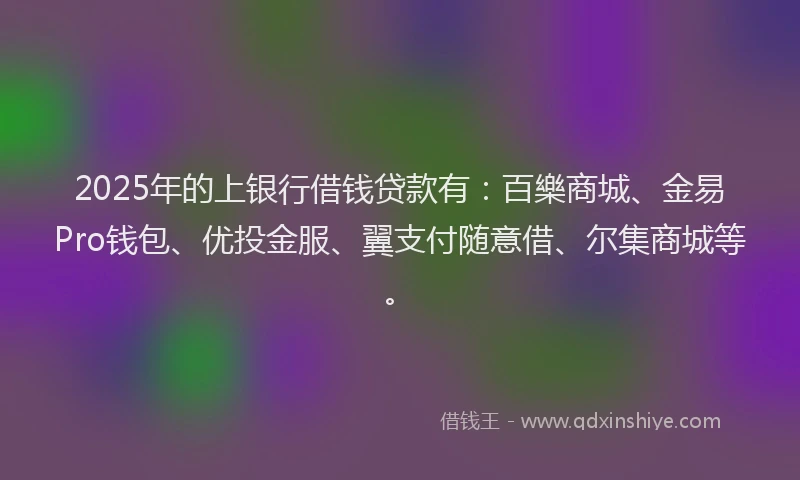 2025年的上银行借钱贷款有：百樂商城、金易Pro钱包、优投金服、翼支付随意借、尔集商城等。