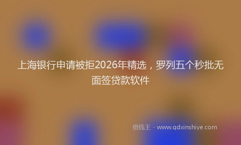 上海银行申请被拒2026年精选，罗列五个秒批无面签贷款软件