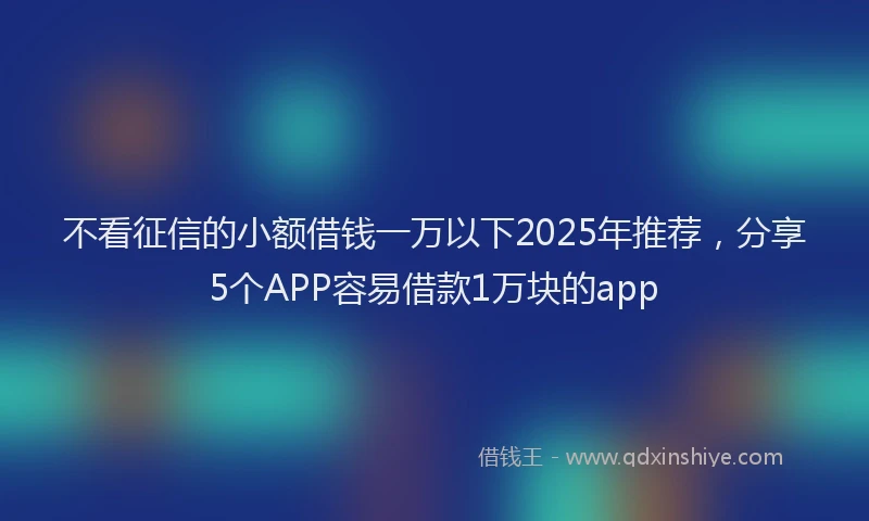 不看征信的小额借钱一万以下2025年推荐，分享5个APP容易借款1万块的app