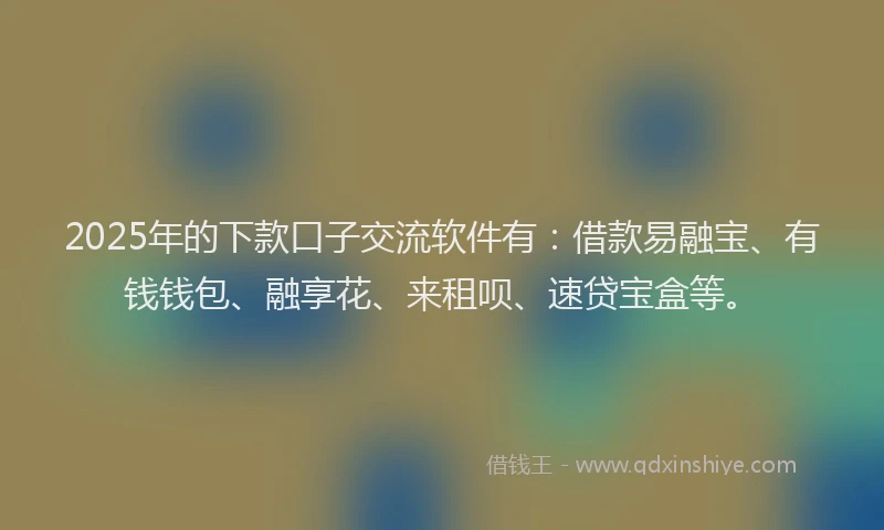 2025年的下款口子交流软件有：借款易融宝、有钱钱包、融享花、来租呗、速贷宝盒等。