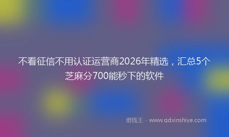 不看征信不用认证运营商2026年精选,汇总5个芝麻分700能秒下的软件