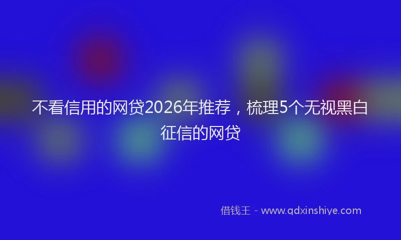 不看信用的网贷2026年推荐，梳理5个无视黑白征信的网贷