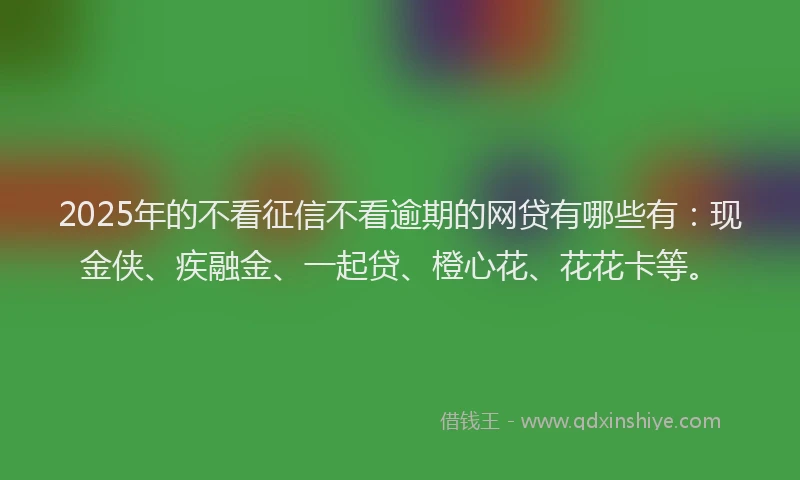 2025年的不看征信不看逾期的网贷有哪些有：现金侠、疾融金、一起贷、橙心花、花花卡等。