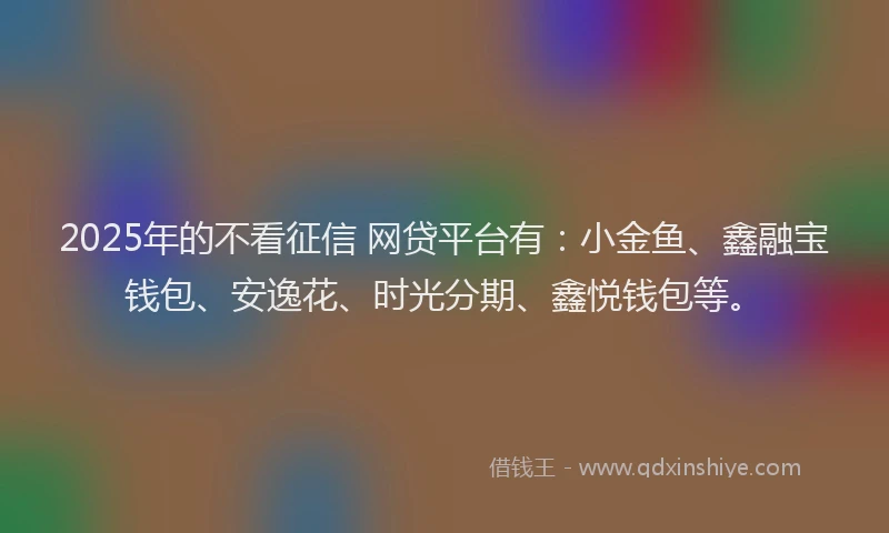 2025年的不看征信 网贷平台有：小金鱼、鑫融宝钱包、安逸花、时光分期、鑫悦钱包等。