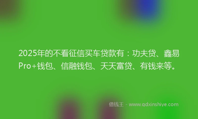 2025年的不看征信买车贷款有：功夫贷、鑫易Pro+钱包、信融钱包、天天富贷、有钱来等。