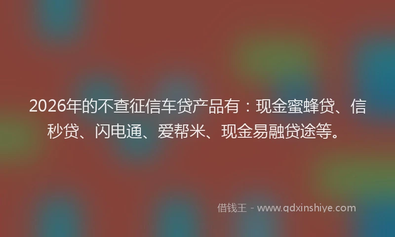 2026年的不查征信车贷产品有：现金蜜蜂贷、信秒贷、闪电通、爱帮米、现金易融贷途等。