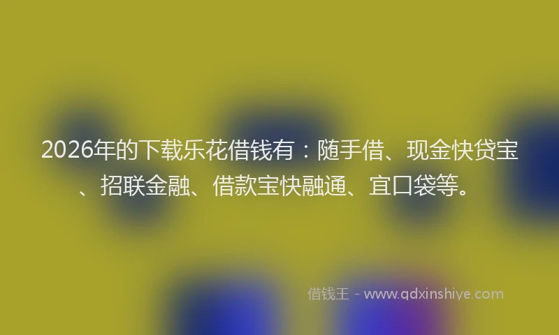2026年的下载乐花借钱有：随手借、现金快贷宝、招联金融、借款宝快融通、宜口袋等。