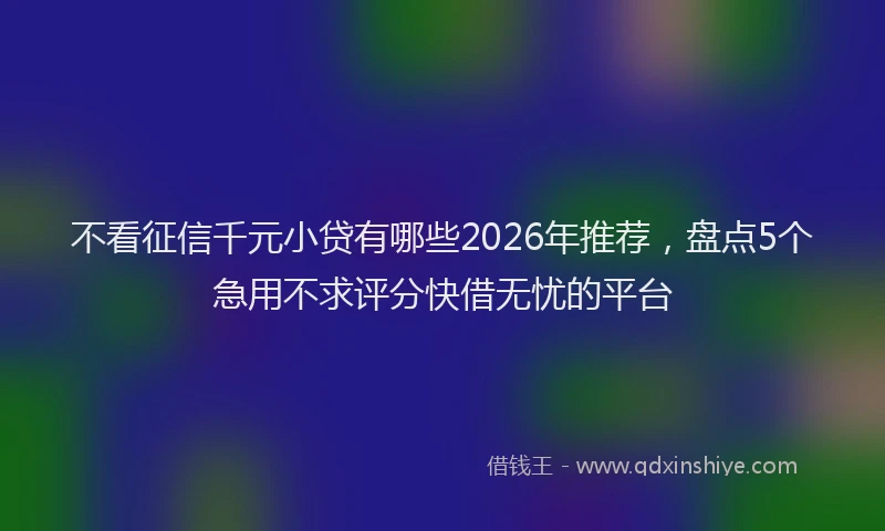 不看征信千元小贷有哪些2026年推荐，盘点5个急用不求评分快借无忧的平台