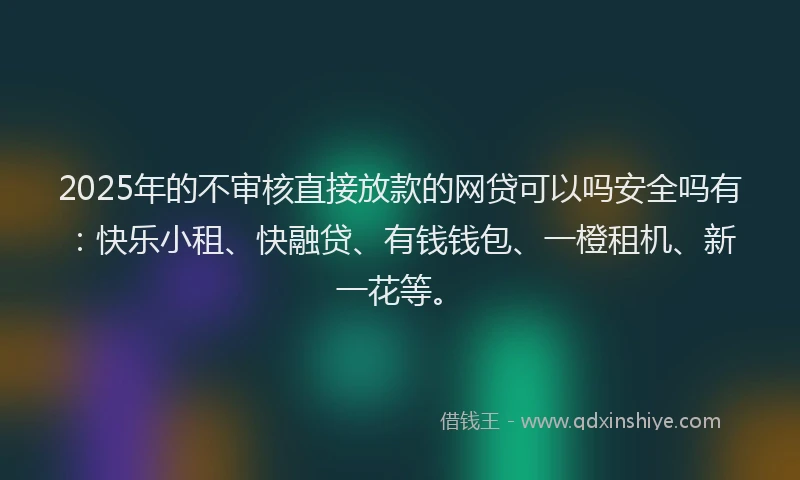 2025年的不审核直接放款的网贷可以吗安全吗有：快乐小租、快融贷、有钱钱包、一橙租机、新一花等。