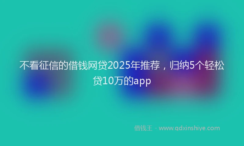 不看征信的借钱网贷2025年推荐，归纳5个轻松贷10万的app