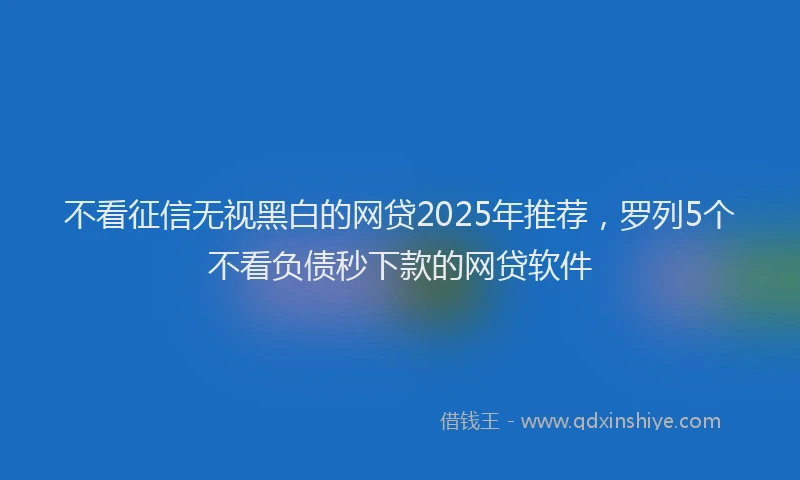 不看征信无视黑白的网贷2025年推荐，罗列5个不看负债秒下款的网贷软件