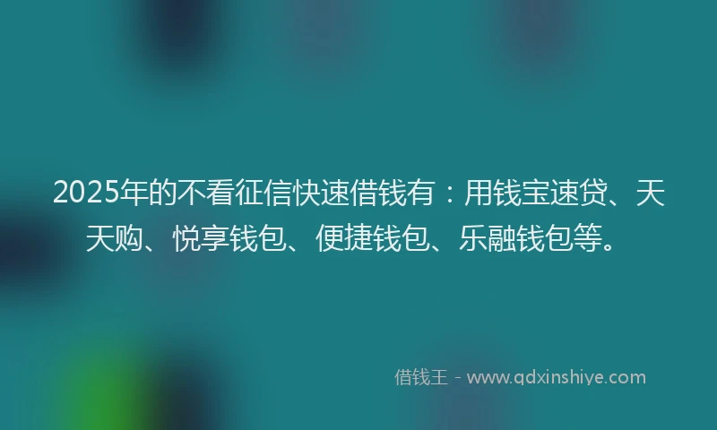 2025年的不看征信快速借钱有：用钱宝速贷、天天购、悦享钱包、便捷钱包、乐融钱包等。