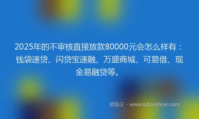2025年的不审核直接放款80000元会怎么样有:钱袋速贷、闪贷宝速融、万盛商城、可易借、现金易融贷等。