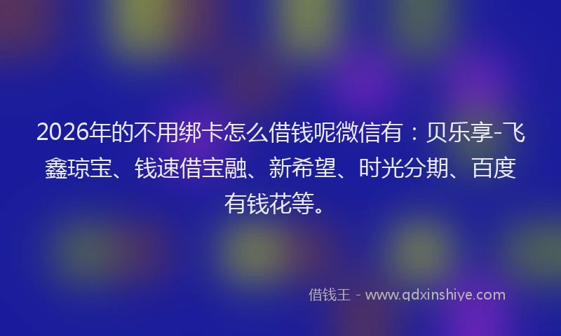 2026年的不用绑卡怎么借钱呢微信有:贝乐享-飞鑫琼宝、钱速借宝融、新希望、时光分期、百度有钱花等。