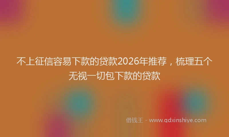 不上征信容易下款的贷款2026年推荐,梳理五个无视一切包下款的贷款