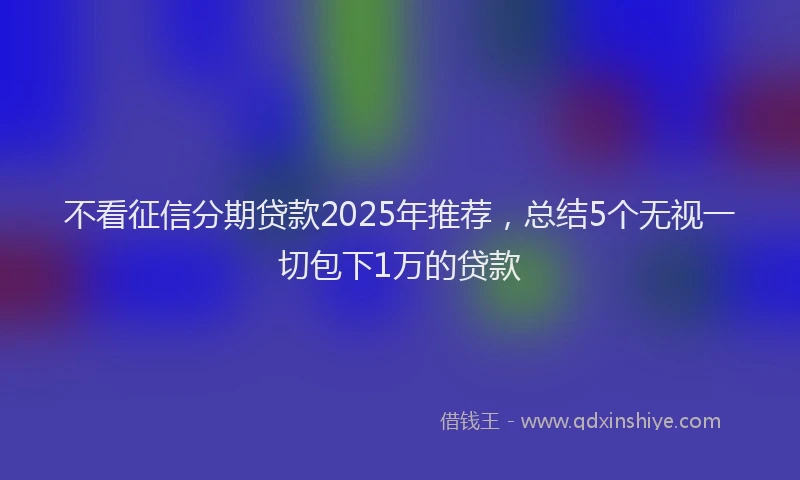 不看征信分期贷款2025年推荐,总结5个无视一切包下1万的贷款