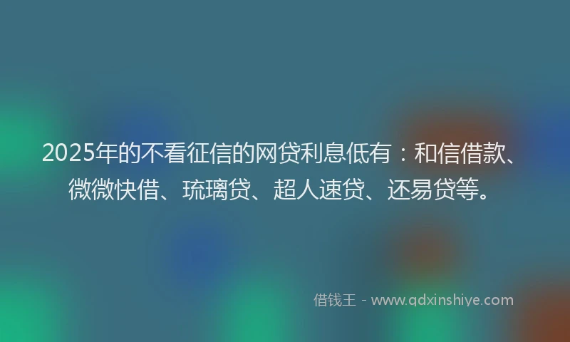 2025年的不看征信的网贷利息低有：和信借款、微微快借、琉璃贷、超人速贷、还易贷等。