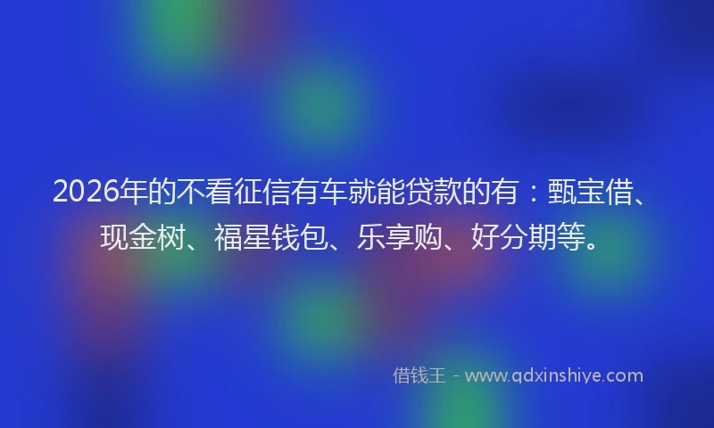 2026年的不看征信有车就能贷款的有:甄宝借、现金树、福星钱包、乐享购、好分期等。