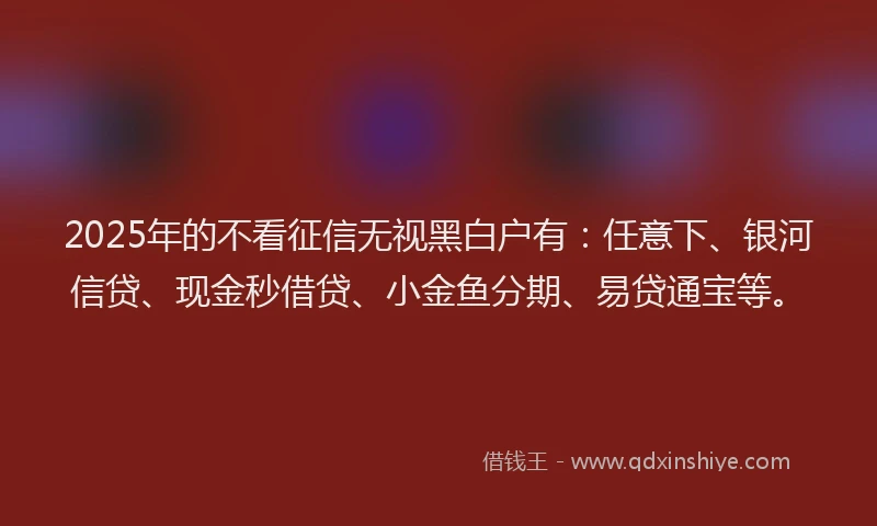 2025年的不看征信无视黑白户有：任意下、银河信贷、现金秒借贷、小金鱼分期、易贷通宝等。