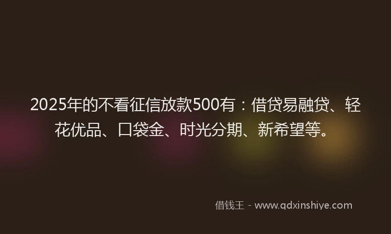 2025年的不看征信放款500有：借贷易融贷、轻花优品、口袋金、时光分期、新希望等。
