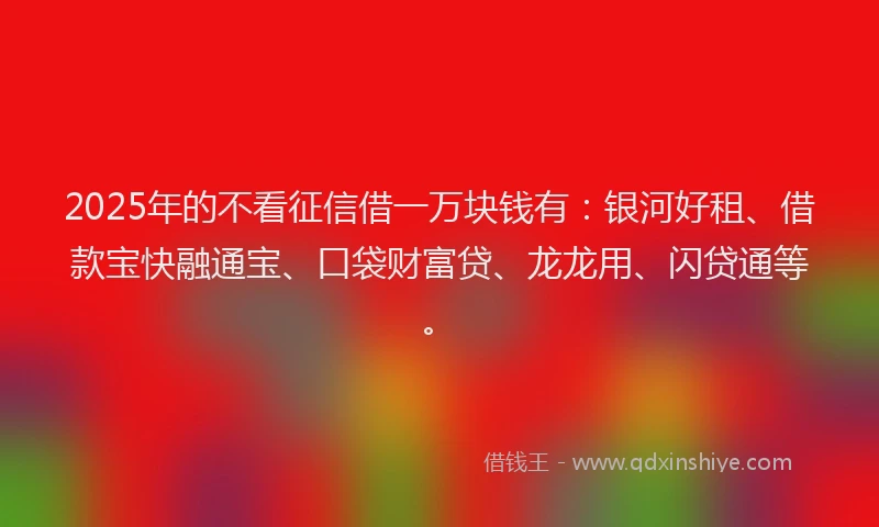 2025年的不看征信借一万块钱有：银河好租、借款宝快融通宝、口袋财富贷、龙龙用、闪贷通等。