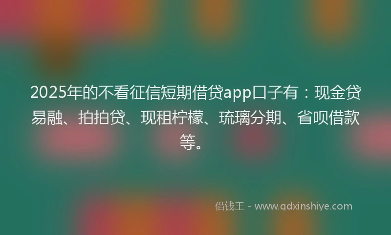 2025年的不看征信短期借贷app口子有：现金贷易融、拍拍贷、现租柠檬、琉璃分期、省呗借款等。