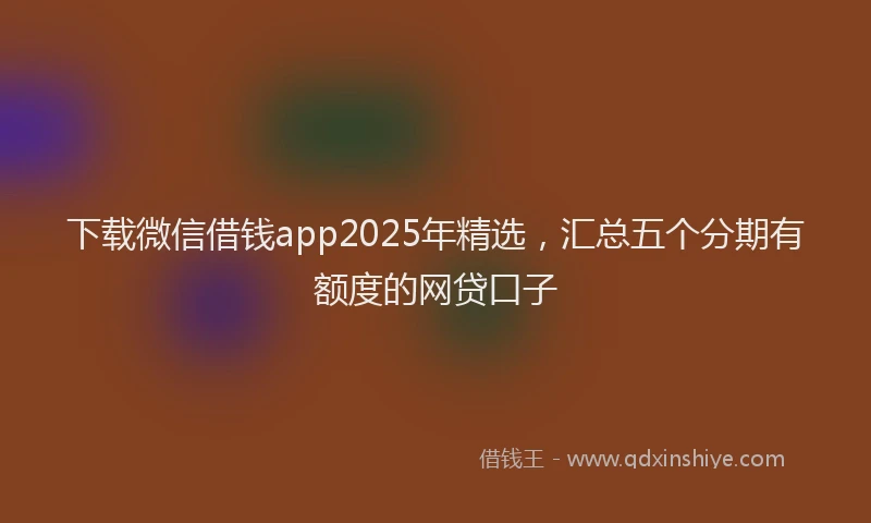 下载微信借钱app2025年精选，汇总五个分期有额度的网贷口子