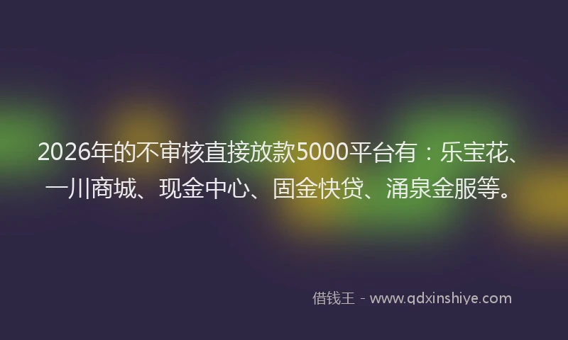 2026年的不审核直接放款5000平台有：乐宝花、一川商城、现金中心、固金快贷、涌泉金服等。