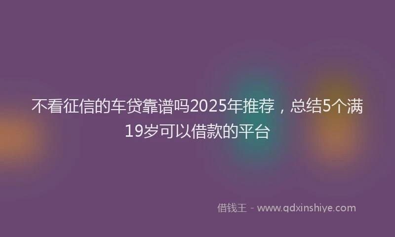 不看征信的车贷靠谱吗2025年推荐，总结5个满19岁可以借款的平台