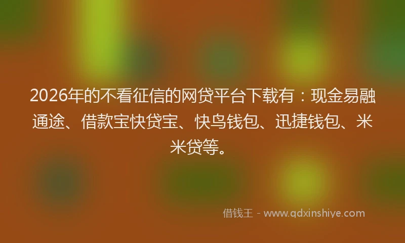 2026年的不看征信的网贷平台下载有：现金易融通途、借款宝快贷宝、快鸟钱包、迅捷钱包、米米贷等。