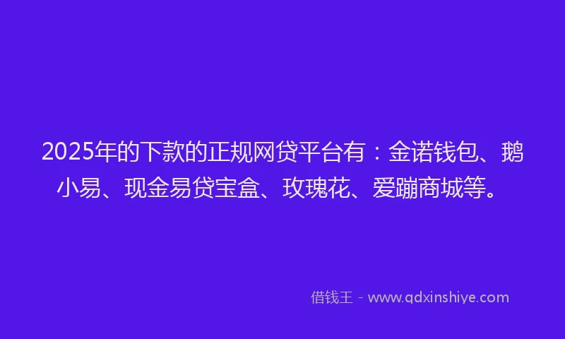 2025年的下款的正规网贷平台有：金诺钱包、鹅小易、现金易贷宝盒、玫瑰花、爱蹦商城等。