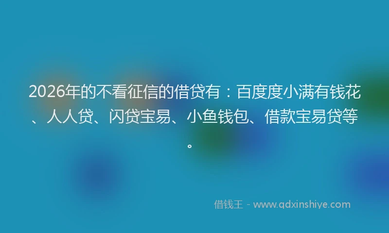 2026年的不看征信的借贷有：百度度小满有钱花、人人贷、闪贷宝易、小鱼钱包、借款宝易贷等。