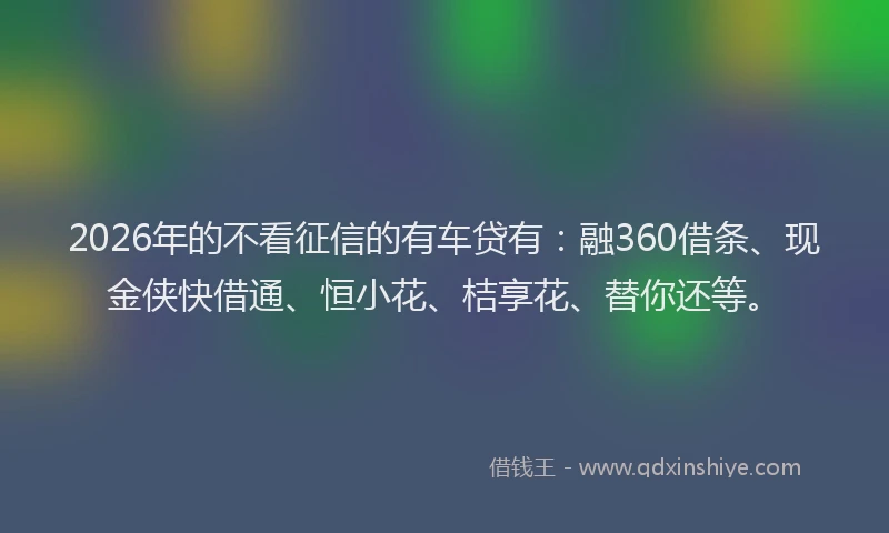 2026年的不看征信的有车贷有：融360借条、现金侠快借通、恒小花、桔享花、替你还等。