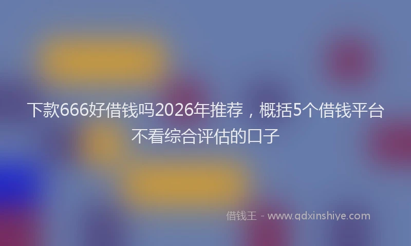 下款666好借钱吗2026年推荐，概括5个借钱平台不看综合评估的口子