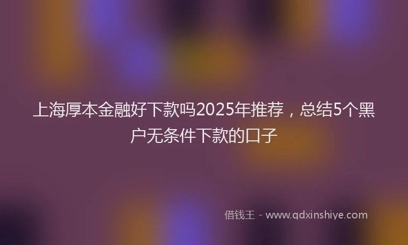上海厚本金融好下款吗2025年推荐，总结5个黑户无条件下款的口子