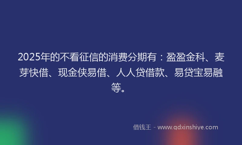 2025年的不看征信的消费分期有：盈盈金科、麦芽快借、现金侠易借、人人贷借款、易贷宝易融等。
