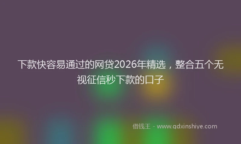 下款快容易通过的网贷2026年精选，整合五个无视征信秒下款的口子