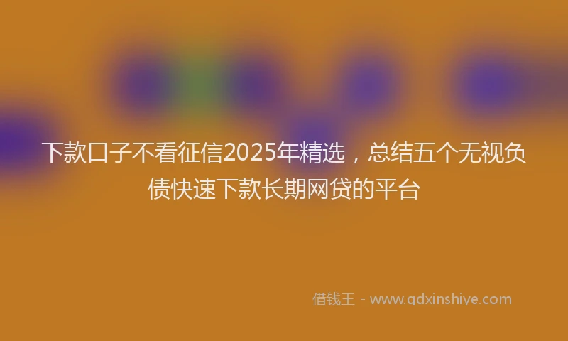 下款口子不看征信2025年精选，总结五个无视负债快速下款长期网贷的平台