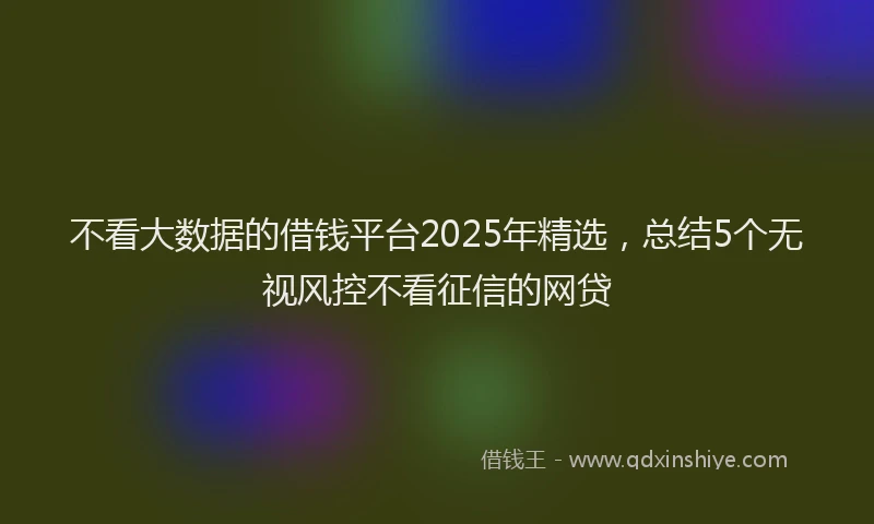 不看大数据的借钱平台2025年精选,总结5个无视风控不看征信的网贷