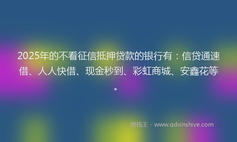 2025年的不看征信抵押贷款的银行有：信贷通速借、人人快借、现金秒到、彩虹商城、安鑫花等。