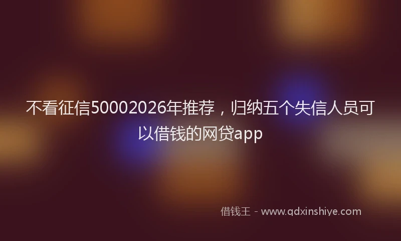 不看征信50002026年推荐，归纳五个失信人员可以借钱的网贷app